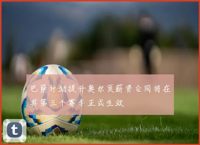 巴萨计划提升奥尔莫薪资合同将在其第三个赛季正式生效