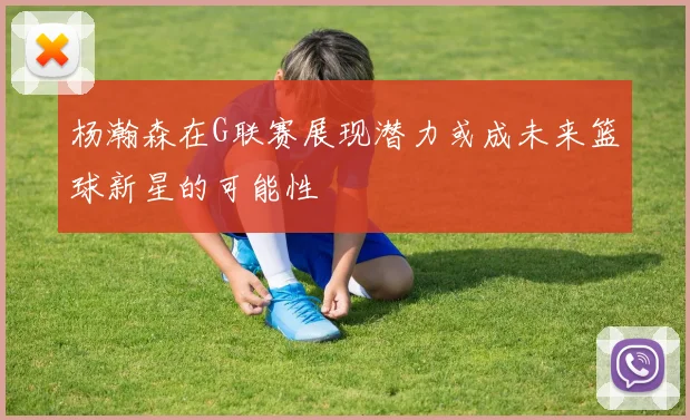 杨瀚森在G联赛展现潜力或成未来篮球新星的可能性