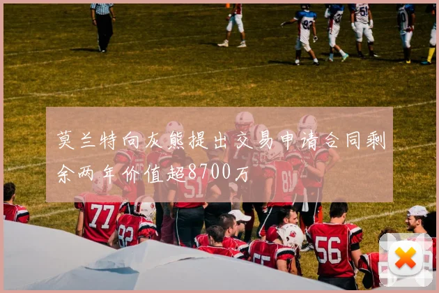 莫兰特向灰熊提出交易申请合同剩余两年价值超8700万