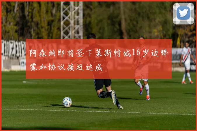 阿森纳即将签下莱斯特城16岁边锋蒙加协议接近达成