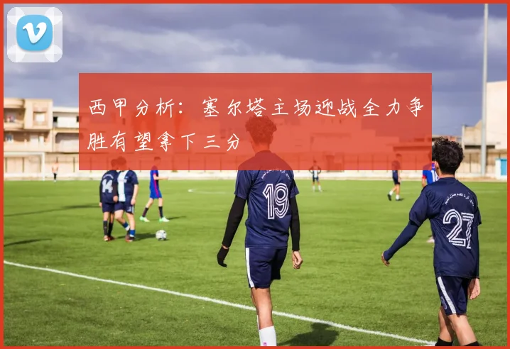 西甲分析：塞尔塔主场迎战全力争胜有望拿下三分