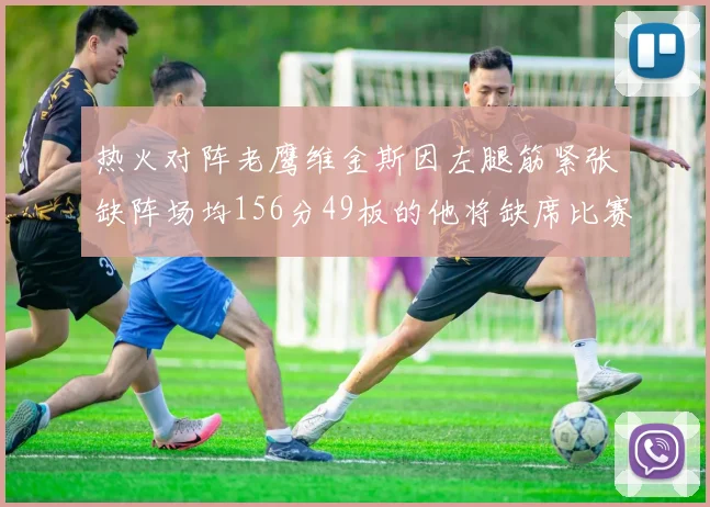 热火对阵老鹰维金斯因左腿筋紧张缺阵场均156分49板的他将缺席比赛