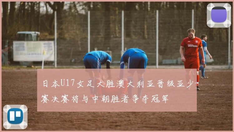 日本U17女足大胜澳大利亚晋级亚少赛决赛将与中朝胜者争夺冠军