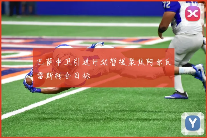巴萨中卫引进计划暂缓聚焦阿尔瓦雷斯转会目标