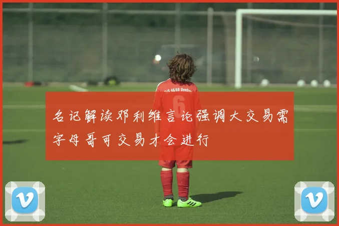 名记解读邓利维言论强调大交易需字母哥可交易才会进行