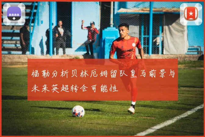 福勒分析贝林厄姆留队皇马前景与未来英超转会可能性