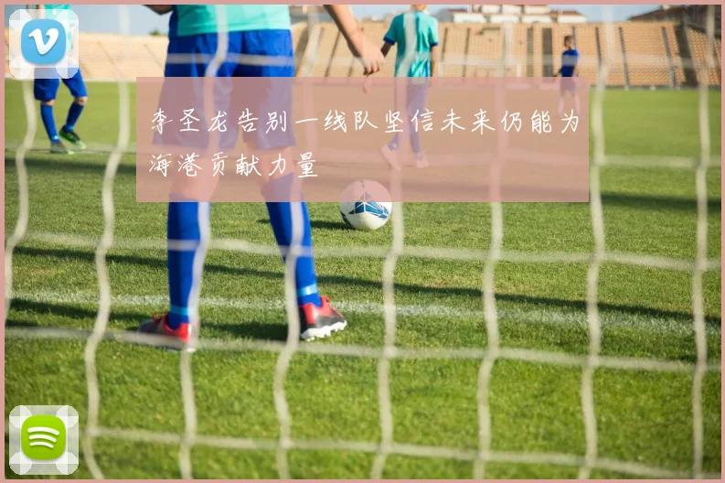 李圣龙告别一线队坚信未来仍能为海港贡献力量