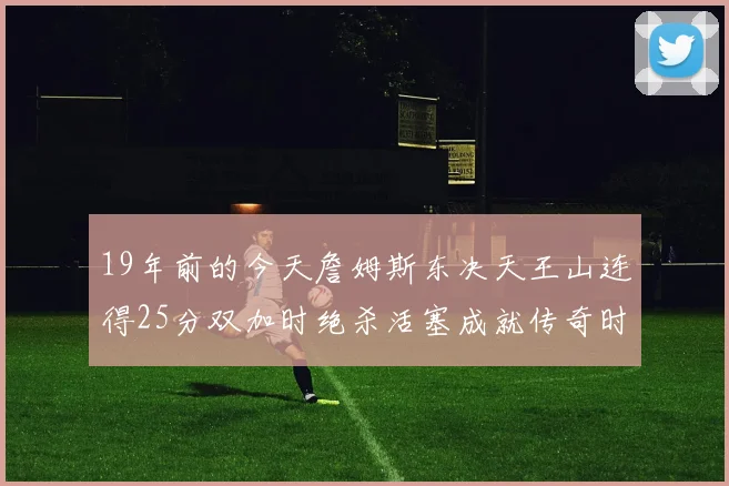 19年前的今天詹姆斯东决天王山连得25分双加时绝杀活塞成就传奇时刻